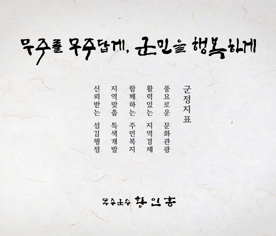 무주를 무주답게 군민을 행복하게
    군정지표 : 풍요로운 문화관광, 활력있는 지역경제, 함께하는 주민복지, 지역맞춤 특색개발, 신뢰받는 섬김행정
    무주군수 황인홍