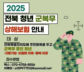 2025 전북 청년 군복무 상해보험 안내
대상: 전북특별자치도에 주민등록을 두고 군복무 중인 청년
자동가입, 보험료 무료, 중복보장
접수방법
팩스: 070-4758-8556
이메일: a18997751@hanmail.net
