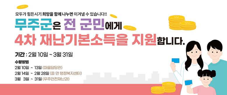 모두가 힘든시기 희망을 함께 나누면 이겨낼 수 있습니다!!
무주군은 전 군민에게 4차 재난기본소득을 지원합니다.
기간 : 2월 10일 ~ 3월 31일
수령방법
2월 10일 ~ 13일(마을담당관)
2월 14일 ~ 2월 28일 (읍면 행정복지센터)
3월 3일 ~ 31일(무주안전재난과)