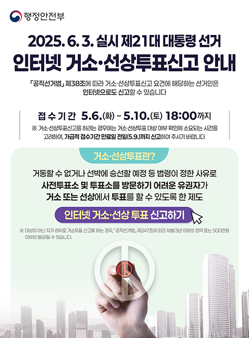 2025.6.3. 실시 제21대 대통령 선거 인터넷 거소·선상투표신고 안내
공직선거법 제38조에 따라 거소·선상투표신고 요건에 해당하는 선거인은 인터넷으로도 신고할 수 있습니다.
접수기간 : 5.6.(화) ~ 5.10.(토) 18:00 까지
※ 거소·선상투표신고를 하려는 경우에는 거소·선상투표 대상 여부 확인에 소요되는 시간을 고려하여, 가급적 접수기간 만료일 전일(5.9)까지 신고하여 주시기 바랍니다.

인터넷 거소·선상투표 신고하기