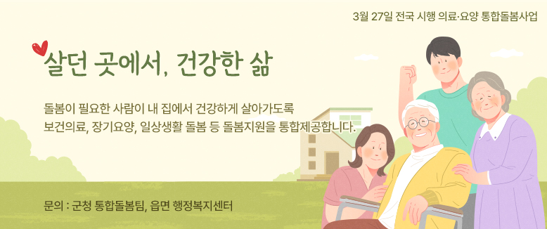 3월 27일 전국 시행 의료․요양 통합돌봄사업
살던 곳에서, 건강한 삶
돌봄이 필요한 사람이 내 집에서 건강하게 살아가도록 보건의료, 장기요양, 일상생활 돌봄 등 돌봄지원을 통합제공합니다.
문의 : 군청 통합돌봄팀, 읍면 행정복지센터
