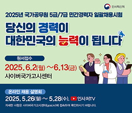 2025년 국가공무원 5급/7급 민간경력자 일괄채용시험
당신의 경력이 대한민국의 능력이 됩니다.
원서접수 : 2025.6.2(월) ~ 6.13(금), 사이버국가고시센터
온라인 채용 설명회 : 2025.5.26(월) ~ 5.28(수), 인사처TV(유튜브)
자세한 사항은 사이버국가고시센터(gosi.kr)에 접속하여 확인하시기 바랍니다.

인사혁신처