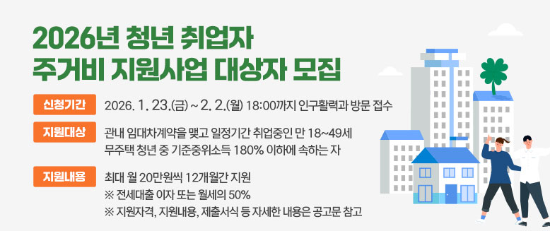 2026년 청년 취업자 주거비 지원사업 대상자 모집
신청기간: 2026. 1. 23.(금) ~ 2. 2.(월) 18:00까지 인구활력과 방문 접수
지원대상: 관내 임대차계약을 맺고 일정기간 취업중인 만 18~49세 무주택 청년 중 기준중위소득 180% 이하에 속하는 자
지원내용: 최대 월 20만원씩 12개월간 지원
  ※ 전세대출 이자 또는 월세의 50%
  ※ 지원자격, 지원내용, 제출서식 등 자세한 내용은 공고문 참고
