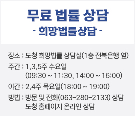 무료 법률 상담
희망법률상담
장소 : 도청 희망법률 상담실(1층 전북은행 옆)
주간 : 1,3,5주 수요일(09:30 ~ 11:30, 14:00 ~ 16:00)
야간 : 2,4주 목요일(18:00 ~ 19:00)
방법 : 방문 및 전화(063-280-2133) 상담
도청 홈페이지 온라인 상담