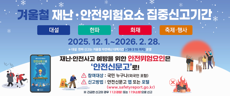 겨울철 재난안전위험요소 집중신고기간
대설, 한파, 화재, 축제행사
2025.12.1.~2026.2.28.
*대설 한파 신고는 겨울철 자연재난 대책기간(~26.3.15까지)운영
재난안전사고 예방을 위한 안전위험요인은 안전신문고로!
참여대상: 국민 누구나(외국인 포함)
신고방법: 안전신문고 앱 또는 포털 www.safetyreport.go.kr
긴급한 신고의 경우 112(경찰) 또는 119(소방)으로 신고