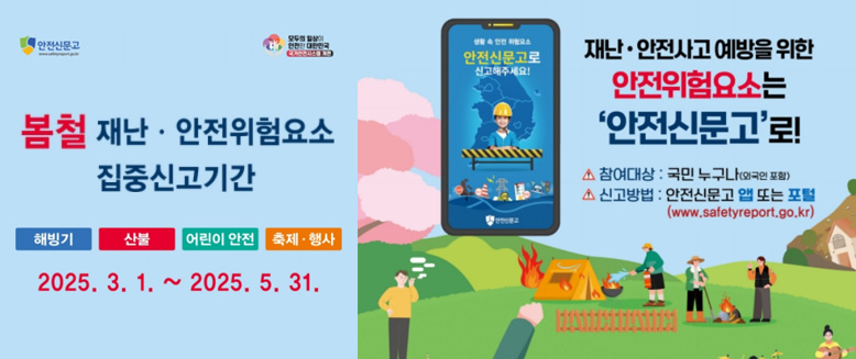 봄철 재난·안전위험요소 집중신고기간
해빙기, 산불, 어린이 안전, 축제·행사
2025. 3. 1. ~ 2025. 5. 31.
재난·안전사고 예방을 위한 안전위험요소는 '안전신무로'로!
참여대상 : 국민 누구나(외국인 포함)
신고방법 : 안전신문고 앱 또는 포털(www.safetyreport.go.kr)