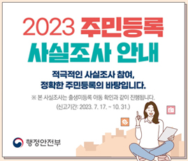 2023 주민등록 사실조사 안내
적극적인 사실조사 참여, 정확한 주민등록의 바탕입니다.
※ 본 사실조사는 출생미등록 아동 확인과 같이 진행됩니다.
(신고기간: 2023.7.17.~10.31.)