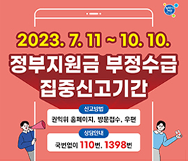 2023.7.11~10.10.
정부지원금 부정수급 집중신고기간
신고방법: 권익위 홈페이지, 방문접수, 우편
상담안내: 국번없이 110번, 1398