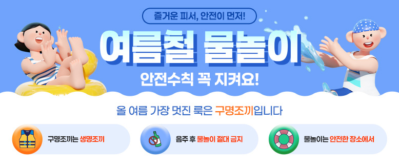 즐거운 피서, 안전이 먼저!
여름철 물놀이 안전수칙 꼭 지켜요!
올 여름 가장 멋진 룩은 구명조끼입니다
구명조끼는 생명조끼
음주 후 물놀이 절대 금지
물놀이는 안전한 장소에서