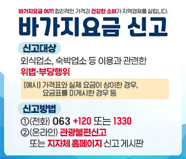 바가지요금 신고
신고대상 : 외식업소, 숙박업소 등 이용과 관련한 위법·부당행위(예시: 가격표와 실제 요금이 상이한 경우, 요금표를 미게시한 경우 등)
신고방법 : 1.전화 : 063+120 또는 1330
2. 온라인 : 관광불편신고 또는 지자체 홈페이지 신고 게시판
