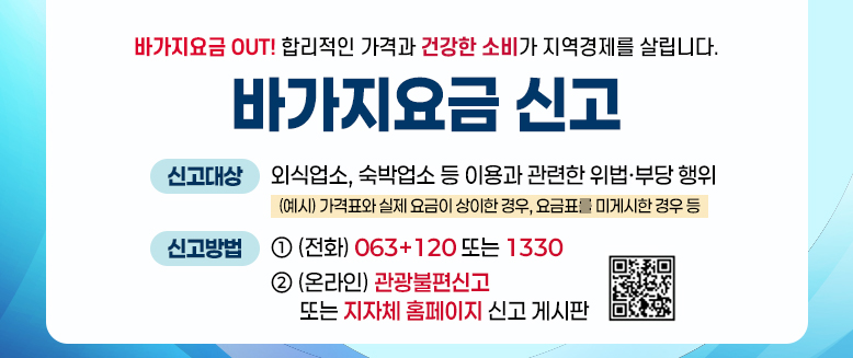 바가지요금 신고
신고대상 : 외식업소, 숙박업소 등 이용과 관련한 위법·부당행위(예시: 가격표와 실제 요금이 상이한 경우, 요금표를 미게시한 경우 등)
신고방법 : 1.전화 : 063+120 또는 1330
2. 온라인 : 관광불편신고 또는 지자체 홈페이지 신고 게시판