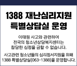 1388 재난심리지원 특별상담실 운영
이태원 사고와 관련하여
전국의 청소년상담복지센터는
참담한 심정을 금할 수 없습니다.
사고관련 청소년들의 심리정서지원을 위해
1388 특별상담실(063-1388)을 운영합니다.
